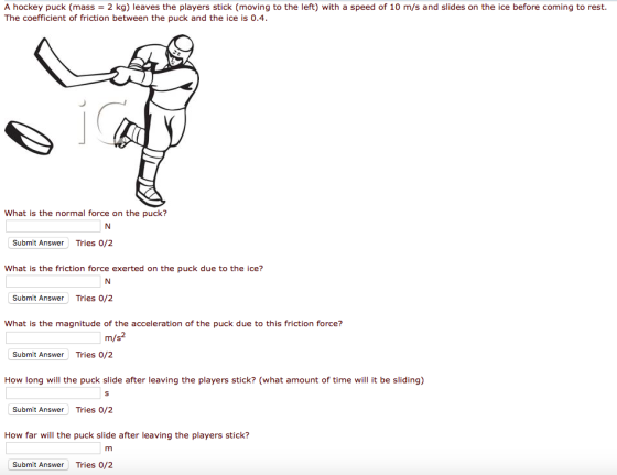 A hockey puck (mass = 2 kg) leaves the players stick (moving to the left) with a speed of 10 m/s and slides on the ice before coming to rest. The coefficient of friction between the puck and the ice is 0.4 What is the normal force on the puck? Submit Answer Tries 0/2 What is the friction force exerted on the puck due to the ice? Submit Answer Tries 0/2 What is the magnitude of the acceleration of the puck due to this friction force? m/s Submit Answer Tries 0/2 How long will the puck slide after leaving the players stick? (what amount of time will it be sliding) Submit Answer Tries 0/2 How far will the puck slide after leaving the players stick? Submit Answer Tries 0/2