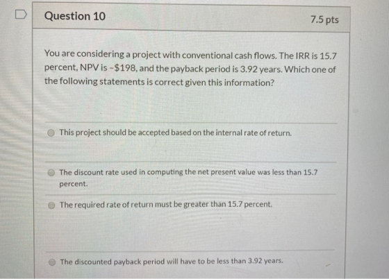 Question 10 7.5 pts You are considering a project with conventional cash flows. The IRR is 15.7 percent, NPV is -$198, and th