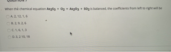 When the chemical equation As2S3 + 02 - As2O3 + SO2 is balanced, the coefficients from left to right will be A. 2, 12, 1,6 B.