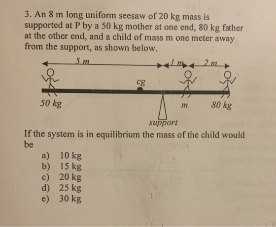 3. An 8 m long uniform seesaw of 20 kg mass is supported at P by a 50 kg mother at one end, 80 kg father at the other end, an