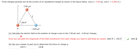 Three charged particles are at the corners of an equilateral triangle as shown in the figure below. (Let q = 4.00 μC, and L = 0.350 m.) 7.00 C 60.0 -4.00 pC (a) Calculate the electric field at the position of charge q due to the 7.00-HC and -4.00-HC charges. Once you calculate the magnitude of the field contribution from each charge you need to add these as vectors. kN/C i + -445.37 (b) Use your answer to part (a) to determine the force on charge q. KN/Cj mN j
