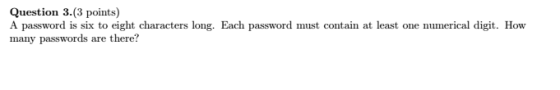 Question 3 (3 points) A password is six to eight characters long. Each password must contain at least one numerical digit. How many passwords are there?