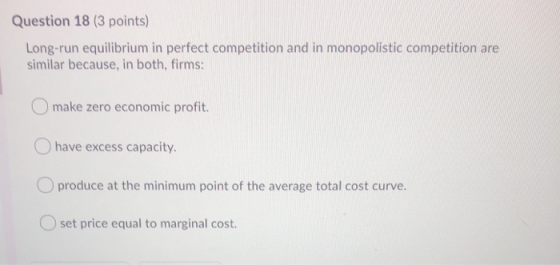 Question 18 (3 points) Long-run equilibrium in perfect competition and in monopolistic competition are similar because, in bo