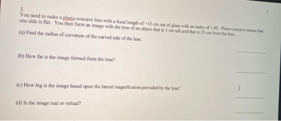 You need to make a plano-concave lens with a focal length of +15 cm out of glass with an index of 1.60. Plano-concave means t