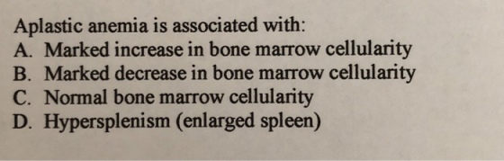 Aplastic anemia is associated with A. Marked increase in bone marrow cellularity B. Marked decrease in bone marrow cellularity C. Normal bone marrow cellularity D. Hypersplenism (enlarged spleen)