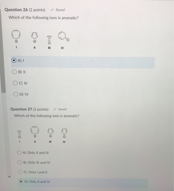 Question 26 (2 points) Saved Which of the following ions is aromatic? D:0 = I II IV OA) OB) 11 OC) III OD) IV Question 27 (2