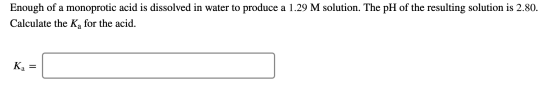 Enough of a monoprotic acid is dissolved in water to produce a 1.29 M solution. The pH of the resulting solution is 2.80. Cal