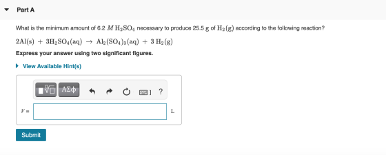 Part A What is the minimum amount of 6.2 M H2SO4 necessary to produce 25.5 g of H2(g) according to the following reaction? 2A