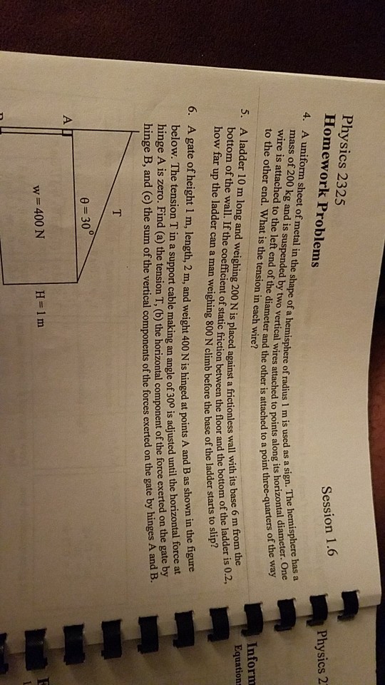 Physics 2325 Homework Problems 4. A uniform sheet of metal in the shape of a hemisphere of radius 1 m is mass of 200 kg and is suspended by two vertical wires attached to ponts noint thre wire is attached to the left end of the diameter and the other is attac to the other end. What is the tension in each wire? Session 1.6 Physics 2 5. A ladder 10 m long and weighing 200 N is placed against a frictionless wall wh its m of the ladder is 0.2 bottom of the wall. If the coefficient of static friction between the floor and the how far up the ladder can a man weighing 800 N climb before the baseof the l along its horizontal diameter. One to a point three-quarters of the way 6. A gate of height 1 m, length, 2 m, and weight 400 N is hinged at points A and B as shown in the figure. below. The tension T in a support cable making an angle of 30 is adjusted until the horzon th. hinge B, and (c) the sum of the vertical components of the forces exerted on the gate by hinges A base 6 m from the hinge A is zero. Find (a) the tension T, (b) the horizontal component of the force exerted on the gate oy Inform Equations bottom of force at w=400 N H=1m