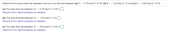 Determine the area under the standard normal curve that lies between (a) Z=-0.79 and Z-0.79, (b) Z=-1.03 and Z-0, and (c) Ζ--0.63 and Z-032. (a) The area that lies between Z-079 and Z-079 is LJ (Round to four decimal places as needed.) (b) The area that lies between Z1.03 and Z-0 is (Round to four decimal places as needed.) (e) The area that lies between Z -063 and Zs 0.32 is Round to four decimal places as needed.)