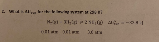 2. What is AGrxn for the following system at 298 K? N2(g) + 3H2(g) = 2 NH3(g) AGPxn = -32.8 kJ 0.01 atm 0.01 atm 3.0 atm