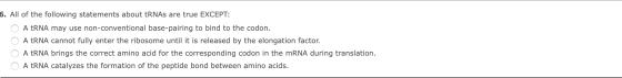 6. All of the following statements about tRNAs are true EXCEPT: O A tRNA may use non-conventional base-pairing to bind to the