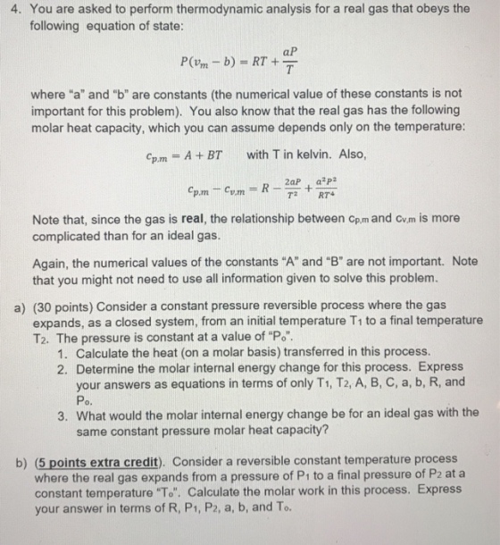 4. You are asked to perform thermodynamic analysis for a real gas that obeys the following equation of state: aP where a and b are constants (the numerical value of these constants is not important for this problem). You also know that the real gas has the following molar heat capacity, which you can assume depends only on the temperature: Cpm = A + BT with T in kelvin. Also, 2aPaP2 Note that, since the gas is real, the relationship between cp.m and cvm is more complicated than for an ideal gas Again, the numerical values of the constants A and B are not important. Note that you might not need to use all information given to solve this problem. a) (30 points) Consider a constant pressure reversible process where the gas expands, as a closed system, from an initial temperature T1 to a final temperature T2. The pressure is constant at a value of Po. 1. Calculate the heat (on a molar basis) transferred in this process. 2. Determine the molar internal energy change for this process. Express your answers as equations in terms of only T1, T2, A, B, C, a, b, R, and Po. 3. What would the molar internal energy change be for an ideal gas with the same constant pressure molar heat capacity? b) (5 points extra credit). Consider a reversible constant temperature process where the real gas expands from a pressure of P1 to a final pressure of P2 at a constant temperature To. Calculate the molar work in this process. Express your answer in terms of R, P1, P2, a, b, and To.
