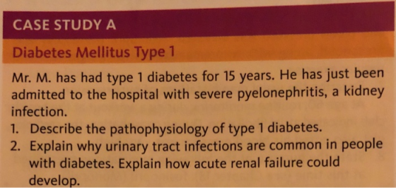 CASE STUDY A Diabetes Mellitus Type 1 Mr. M. has had type 1 diabetes for 15 years. He has just been admitted to the hospital with severe pyelonephritis, a kidney infection. 1. Describe the pathophysiology of type 1 diabetes 2. Explain why urinary tract infections are common in people with diabetes. Explain how acute renal failure could develop.