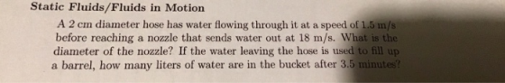 Static Fluids/Fluids in Motion A 2 cm diameter hose has water flowing through it at a speed of 1.5 m/s before reaching a nozzle that sends water out at 18 m/s. What is the diameter of the nozzle? If the water leaving the hose is used to fill up a barrel, how many liters of water are in the bucket after 3.5 minutes