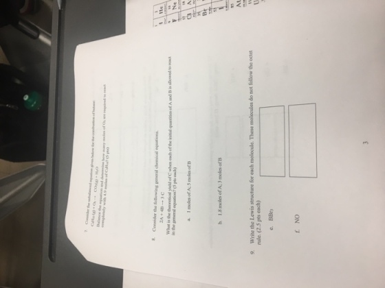 7. Consider the Balance the oquation and detcrmine how many mokes of O are roquired to react completely with 4.9 moles of CaHio? (S 8. Consider the following general chemical equations 1 He 2A+4B-3C What is the theoret in the general equation?(5 pts each) F Ne cal yield of C when cach ofthe initial quantities of A and B is allowed to react b. 1.8 moles of A; 3 moles of B 85 At write the Lewis structure for each molecule. These molecules do not follow the octet rule.(2.5 pts each) 9, f. NO