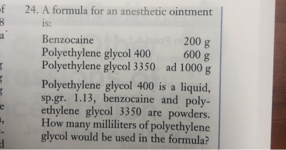 f 24. A formula for an anesthetic ointment is: Benzocaine Polyethylene glycol 400 Polyethylene glycol 3350 200 g 600 g ad 1000 g Polyethylene glycol 400 is a liquid, p.gr. 1.13, benzocaine and poly- eethylene glycol 3350 are powders. How many milliliters of polyethylene glycol would be used in the formula?