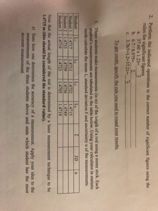 2. Perform the indicated operations to the correct number of significant figures using the figures rules for a. 37.60 x 1.23 b. 6.7/8.9752 c. 3.765+1.2+37.21 To get credit, specify the rule you used to round your results. Three students make measurements (in m) of the length of a rod using a meter stick. Each students mode calculate the mean L, standard deviation S and uncertainty u of the measurements. 3. are tabulated in the table below. Using your calculator in statistic Li L3 L4 SD 14717 14711 14722 1.4715 4749 1.4759 4756 ー ー Student 3 14719 14723 1.4705 14719 Note that the actual length of the rod is determined by a laser measurement technique to be 14715 m (this should be considered the standard value). a) State how one determines the accuracy of a measurement. Apply your idea to the measurements of the three students above and state which student has the most