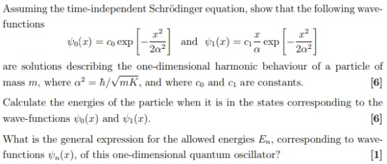 Assuming the time-independent Schrödinger equation, show that the following wave functions are solutions describing the one-dimensional harmonic behaviour of a particle of mass m, where ?2-h/v/mK, and where co and ci are constants. Calculate the energies of the particle when it is in wave-functions ?0(x) and V1 (z) What is the general expression for the allowed energies En, corresponding to wave- functions Un(x), of this one-dimensional quantum oscillator? 6 the states corresponding to the 6