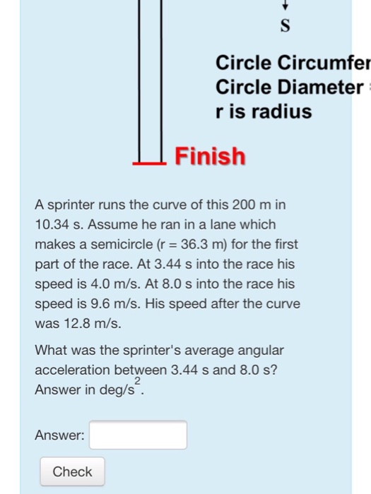 Circle Circumfer Circle Diameter r is radius Finish A sprinter runs the curve of this 200 m in 10.34 s. Assume he ran in a lane which makes a semicircle (r 36.3 m) for the first part of the race. At 3.44 s into the race his speed is 4.0 m/s. At 8.0 s into the race his speed is 9.6 m/s. His speed after the curve was 12.8 m/s. What was the sprinters average angular acceleration between 3.44 s and 8.0 s? Answer in deg/s 2 Answer: Check