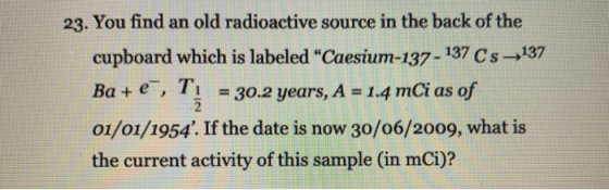 23. You find an old radioactive source in the back of the cupboard which is labeled “Caesium-137 - 137 Cs-137 Ba+ e, T: = 30.