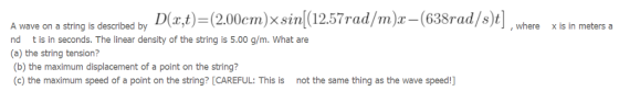 Awave on a string bs descibed by Dr,t) (2.00cm)x sin(12.57rad/m)x-(638rad/s)], where xis in meters.a , where x is in meters a nd t is in seconds. The linear density of the string is 5.00 g/m. What are (a) the string tension? (b) the maximum displacement of a point on the string? (c) the maximum speed of a point on the string? [CAREFUL: This is not the same thing as the wave speed!]