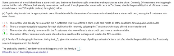 Some customers of a retail chain have a store credit card that earns them bonus gifts when they make purchases at the chain. Currently, 26 customers are shopping in a store in this chain. Of these, half already have a store credit card. If employees offer store credit cards to 7 of these, what is the probability that all of those chosen already have a card? Complete parts (a) through (e) below. (a) Explain why it would not be appropriate to use a binomial model for the number of customers who already have a store credit card, among the 7 customers who were chosen XB. There are not two possible outcomes for each trial involved in randomly selecting the 7 customers who were offered a store credit card. C. The number who already have a card in the 7 customers who were offered a store credit card is not a random variable. D. The subset of the 7 customers who were offered a store credit card is too large and violates the 10% condition (b) A family of 7 is shopping in the store. Noting that n C gives the number of ways of picking a subset of x items out of n, what is the probability that the 7 randomly selected shoppers are in this family? The probability that the 7 randomly selected shoppers are in this family is (Round to seven decimal places as needed.)
