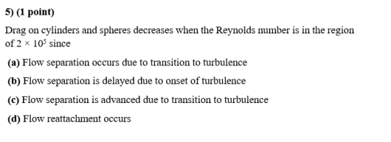 5) (1 point) Drag on cylinders and spheres decreases when the Reynolds number is in the region of 2 x 105 since (a) Flow sepa