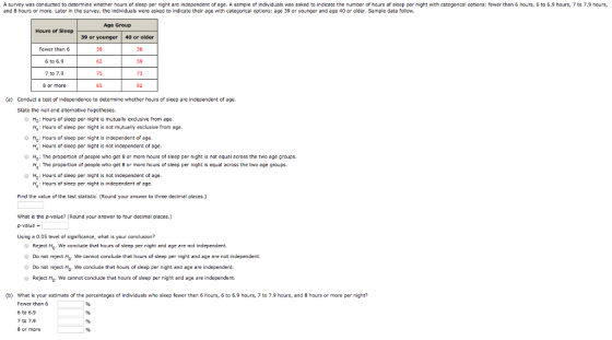 A survey was conducted to determine whether hours of sleep per night are independent of age. A sample of individuals was asked to indicate the number of hours of sleep per night with categorical options: fewer than 6 hours, 6 to 6.9 hours, 7 to 7.9 hours, and 8 hours or more. Later in the survey, the individuals were asked to indicate their age with categorical options: age 39 or younger and age 40 or older. sample data follow. Age Group Hours of Sleep 39 or younger 40 or older Fewer than 6 6 to 6.9 7 to 7.9 8 or more 38 62 75 65 36 59 73 92 (a) Conduct a test of independence to determine whether hours of sleep are independent of age. State the null and altemative hypotheses Ho: Hours of sleep per night is mutually exdusive from age. Ha: Hours of sleep per night is nat mutually exclusive from age. H: Hours of sleep per night is independent of age. Ha: Hours of sleep per night is not independent of age. H.: The proport on of people who get 8 or more hours of sleep per night is not equal across the two age groups. : The proportion of people who get 8 or more hours of sleep per night is equal across the two age groups. H: Hours of sleep per night is not independent of age. Ma: Hours of sleep per night is independent of age Find the value of the test statistic. (Round your answer to three decimal places.) What is the p-value? (Round your answer to four decimal places.) D-value Using a 0.05 level af significance, what is your condlusion? Reject H0. We conclude that hours of sleep per night and age are not independent. Do nat reject . We cennot conclude thet hours of sleep per night and age are not independent. O Do not reject H. We conclude thet hours of sleep per night and age are independent. o Reject Ho. We cannot conclude that hours of sleep per night and age are independent. (b) What is your estimate of the percentages of individuals who sleep fewer than 6 hours, to 6.9 hours, 7 to 7.9 hours, and 8 hours or more per night? Fewer than 6 6 to 6.9 7 to 7.9 8 or more
