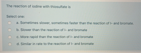 The reaction of iodine with thiosulfate is Select one: a. Sometimes slower, sometimes faster than the reaction of I- and brom