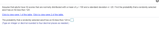 Assume that adults have IQ scores that are normally distributed with a mean of μ-100 and a standard deviation σ-20. Find the probability that a randomly selected adult has an IQ less than 124 Click to view page 1 of the table. Click to view page 2 of the table The probability that a randomly selected adult has an IQ less than 124 is Type an integer or decimal rounded to four decimal places as needed.)
