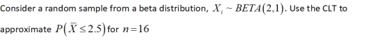 Consider a random sample from a beta distribution, X, BETA (2,1). Use the CLT to approximate P(Xs2.5 ) for n 16