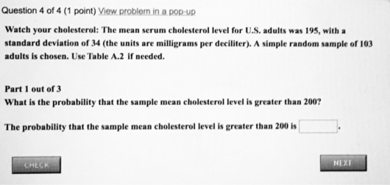 Question 4 of 4 (1 point) View problem in a pop-up Watch your cholesterol: The mean serum cholesterol level for U.S. adults was 195, with a standard deviation of 34 (the units are milligrams per deciliter). A simple random sample of 103 adults is chosen. Use Table A.2 if needed Part 1 out of 3 What is the probability that the sample mean cholesterol level is greater than 200? The probability that the sample mean cholesterol level is greater than 200 is CHECK NEXI