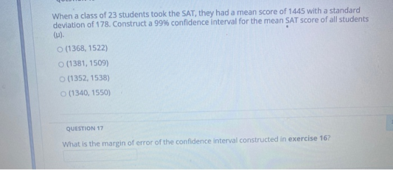 When a class of 23 students took the SAT, they had a mean score of 1445 with a standard deviation of 178. Construct a 99% con