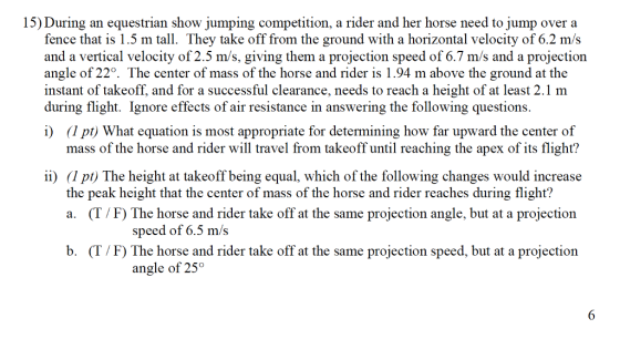 15) During an equestrian show jumping competition, a rider and her horse need to jump over a fence that is 1.5 m tall. They take off from the ground with a horizontal velocity of 6.2 m/s and a vertical velocity of 2.5 m/s, giving them a projection speed of 6.7 m/s and a projection angle of 22°. The center of mass of the horse and rider is 1.94 m above the ground at the instant of takeoff, and for a successful clearance, needs to reach a height of at least 2.1 m during flight. Ignore effects of air resistance in answering the following questions. i) (1 pt) What equation is most appropriate for determining how far upward the center of mass of the horse and rider will travel from takeoff until reaching the apex of its flight? i) (1 pi) The height at takeoff being equal, which of the following changes would increase the peak height that the center of mass of the horse and rider reaches during flight? a. (T/F) The horse and rider take off at the same projection angle, but at a projection speed of 6.5 m/s b. (T/F) The horse and rider take off at the same projection speed, but at a projection angle of 25°
