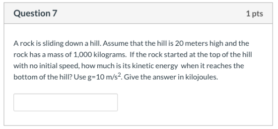 Question 7 1 pts A rock is sliding down a hill. Assume that the hill is 20 meters high and the rock has a mass of 1,000 kilog