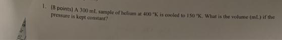 18 points) A 300 mL sample of helium at 400 K is cooled to 150 °K What is the volume (mL) if the pressure is kept constant?