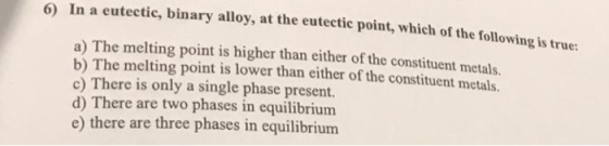 )In a eutectic, binary alloy, at the eutectic point, which of the following is true: 6 a) The melting point is higher than ei