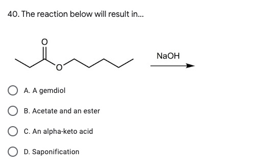 40. The reaction below will result in... NaOH O A. A gemdiol O B. Acetate and an ester O C. An alpha-keto acid O D. Saponific