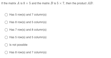 If the matrix A is 8 x 5 and the matrix Bis 5 x 7, then the product AB: Has 5 row(s) and 7 column(s) Has 8 row(s) and 5 colum