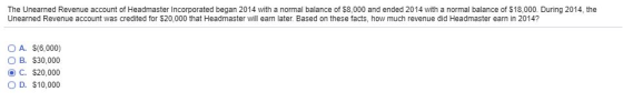 The Unearned Revenue account of Headmaster Incorporated began 2014 with a normal balance of 58,000 and ended 2014 with a normal balance of $18,000. During 2014, the Unearned Revenue account was credited for $20,000 that Headmaster will earn later. Based on these facts, how much revenue did Headmaster earn in 2014? O A. $(6,000) B. $30,000 O C. $20,000 OD. $10,000