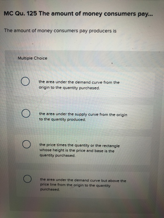 MC Qu. 125 The amount of money consumers pay... The amount of money consumers pay producers is Multiple Choice the area under