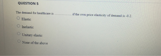 QUESTION 5 2 if the own price elasticity of demand is -0.2 The demand for healthcare is O Elastic O Inelastic O Unitary elastic None of the above