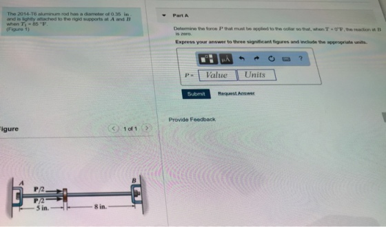 The 2014-T6 aluminum rod has a diameter of 0.35 in and is lightly attached to the rigid supports at A and B when Ti-85 °F (Figure 1) -Part A Determine the force P that must be applied to the colar so that, when T·or.the reaction at B is zero. Express your answer to three significant figures and include the appropriate units. p Value Units Submit Request Answer Provide Feedback igure P2 P/2 -5in.
