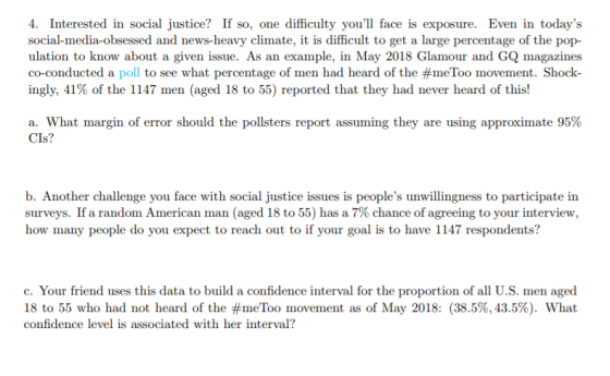 4. Interested in social justice? If so, one difficulty youll face is exposure. Even in todays social-media-obsessed and news-heavy climate, it is difficult to get a large percentage of the pop- ulation to know about a given issue. As an example, in May 2018 Glamour and GQ magazines co-conducted a poll to see what percentage of men had heard of the #meToo movement. Shock ingly, 41% of the l 147 men (aged 18 to 55) reported that they had never heard of this! a. What margin of error should the pollsters report assuming they are using approximate 95% CIs? b. Another challenge you face with social justice issues is peoples unwillingness to participate in surveys. If a random American man (aged 18 to 55) has a 7% chance of agreeing to your interview, how many people do you expect to reach out to if your goal is to have 1147 respondents? c. Your friend uses this data to build a confidence interval for the proportion of all U.S. men aged 18 to 55 who had not heard of the #meToo movement as of May 2018: (38.5%, 43.5%). What confidence level is associated with her interval?