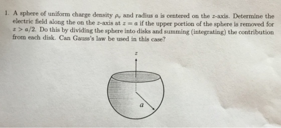 1. A sphere of uniform charge density py and radius a is centered on the z-axis. Determine the electric field along the on the z-axis at z a if the upper portion of the sphere is removed for z> a/2. Do this by dividing the sphere into disks and summing (integrating) the contribution from each disk. Can Gausss law be used in this case?
