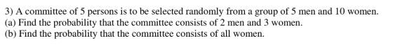 ) A committee of 5 persons is to be selected randomly from a group of 5 men and 10 women. (a) Find the probability that the committee consists of 2 men and 3 women. (b) Find the probability that the committee consists of all women.