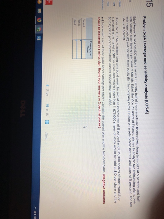 15 Problem 5-24 Leverage and sensitivity analysis [LO5-6 Edsel Research Labs has $27 illion in assets. Curr with common stock having a par value of $10. Ms. Edsel, the Vice President of Finance, wishes to analyze two ref ently half of these assets are financed with long-term debt at 5 percent and half one with more equity (E. The company earns a return on assets before interest and taxes of 5 percent. The tax rate is 30 percent a $6.75 million long-term bond would be sold at an interest rate of 11 percent and 675,000 shares of stock would be Under Plan D, purchased in the market at $10 per share and retired. Under Plan E. 675,000 shares of stock would be sold at $10 per share and the $6,750,000 in proceeds would be used to reduce long-term debt terences a-1. How would each of these plans affect earnings per share? Consider the current plan and the two new plans. (Negative amounts should be indicated by a minus sign. Round your answers to 2 decimal places ngs per Share de Plan D Plan E Prev 15 of 15 Next