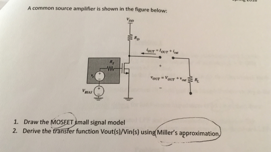 A common source amplifier is shown in the figure below: VBlAS 1. Draw the MOSEET Small signal model 2. Derive the transfer function Vout(s)/Vin(s) using Millers approximation