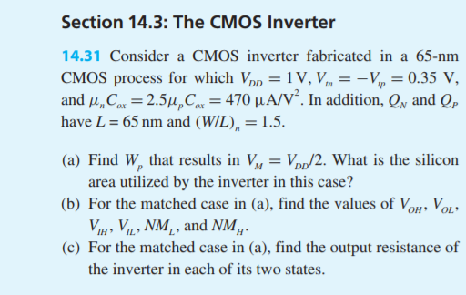 Section 14.3: The CMOS Inverter 14.31 Consider a CMOS inverter fabricated in a 65-nm CMOS process for which VppV, VVp 0.35 V, and ?? Car-2.5MyCar-470 ??/V. In addition, QN and QP have L = 65 nm and (WIL), 1.5. (a) Find W, that results in V Vpp/2. What is the silicon area utilized by the inverter in this case? (b) For the matched case in (a), find the values of Vo, VoL ,VIL, NM,, and NM (c) For the matched case in (a), find the output resistance of the inverter in each of its two states